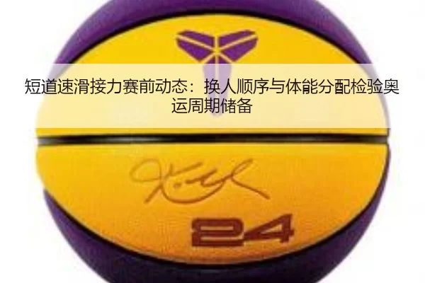 短道速滑接力赛前动态：换人顺序与体能分配检验奥运周期储备